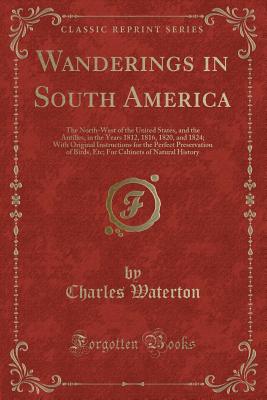 Wanderings in South America: The North-West of the United States, and the Antilles, in the Years 1812, 1816, 1820, and 1824; With Original Instructions for the Perfect Preservation of Birds, Etc; For Cabinets of Natural History (Classic Reprint) - Waterton, Charles