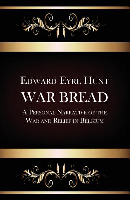 War Bread - A Personal Narrative of the War and Relief in Belgium - Hunt, Edward Eyre