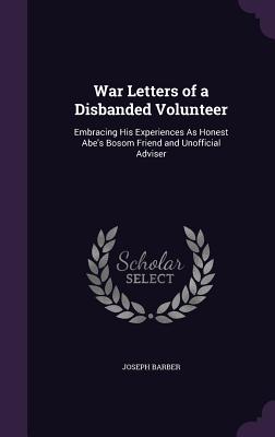 War Letters of a Disbanded Volunteer: Embracing His Experiences As Honest Abe's Bosom Friend and Unofficial Adviser - Barber, Joseph, Dr.