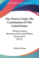 War Powers Under The Constitution Of The United States: Military Arrests, Reconstruction And Military Government (1871)