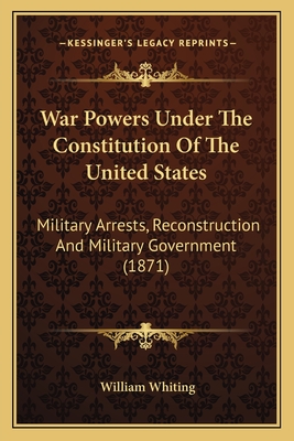 War Powers Under The Constitution Of The United States: Military Arrests, Reconstruction And Military Government (1871) - Whiting, William, Dr.