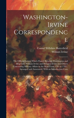 Washington-Irvine Correspondence: The Official Letters Which Passed Between Washington and Brig-Gen. William Irvine and Between Irvine and Others Concerning Military Affairs in the West From 1781 to 1783; Arranged and Annotated, With an Introduction Cont - Butterfield, Consul Willshire, and Irvine, William