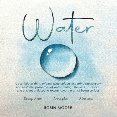 Water: A Portfolio of Thirty Original Watercolours Exploring the Sensory and Aesthetic Properties of Water Through the Lens of Science and Ancient Philosophy, Expounding the Art of Being Curious - Moore, Robin