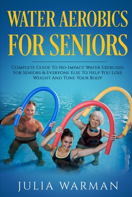Water Aerobics For Seniors: Complete Guide To No-Impact Water Exercises For Seniors & Everyone Else To Help You Lose Weight And Tone Your Body - Warman, Julia