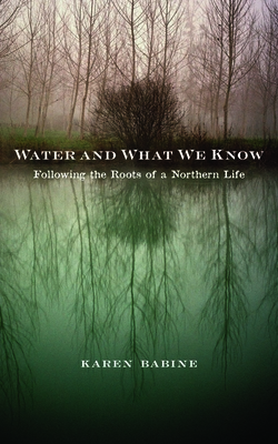 Water and What We Know: Following the Roots of a Northern Life - Babine, Karen