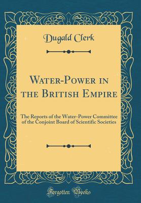 Water-Power in the British Empire: The Reports of the Water-Power Committee of the Conjoint Board of Scientific Societies (Classic Reprint) - Clerk, Dugald, Sir