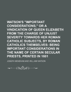 Watson's Important Considerations, or a Vindication of Queen Elizabeth from the Charge of Unjust Severity Towards Her Roman Catholic Subjects, by Roman Catholics Themselves: Being Important Considerations in the Name of Certain Secular Priests, Printed