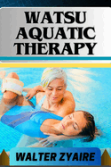 Watsu Aquatic Therapy: A Complete Guide For Harmonizing Body And Water And Transforming Through Healing Waters Into Holistic Wellness