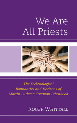 We Are All Priests: The Ecclesiological Boundaries and Horizons of Martin Luther's Common Priesthood - Whittall, Roger