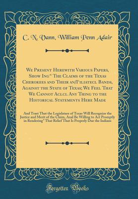 We Present Herewith Various Papers, Show Ing" the Claims of the Texas Cherokees and Their An/I'iliatecl Bands, Against the State of Texas; We Feel That We Cannot Aclcl Any Thing to the Historical Statements Here Made: And Trast That the Legislatare of - Adair, C N Vann William Penn