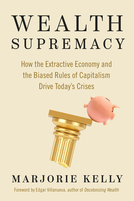 Wealth Supremacy: How the Extractive Economy and the Biased Rules of Capitalism Drive Today's Crises - Kelly, Marjorie, and Villanueva, Edgar (Foreword by)