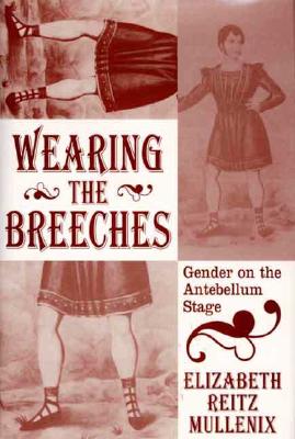 Wearing the Breeches: Gender on the Antebellum Stage - Mullenix, Elizabeth Reitz, and Reitz Mullenix, Elizabeth