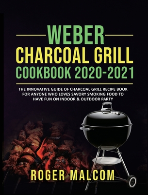 Weber Charcoal Grill Cookbook 2020-2021: The Innovative Guide of Charcoal Grill Recipe Book for Anyone Who Loves Savory Smoking Food to Have Fun on Indoor & Outdoor Party - Malcom, Roger