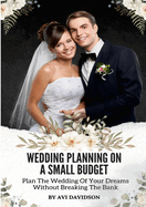 Wedding Planning On A Small Budget: Plan The Wedding Of Your Dreams Without Breaking The Bank