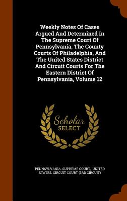 Weekly Notes Of Cases Argued And Determined In The Supreme Court Of Pennsylvania, The County Courts Of Philadelphia, And The United States District And Circuit Courts For The Eastern District Of Pennsylvania, Volume 12 - Court, Pennsylvania Supreme, and United States Circuit Court (3rd Circu (Creator)