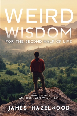 Weird Wisdom for the Second Half of Life: A Book for Men (and those who value them) - Hazelwood, James