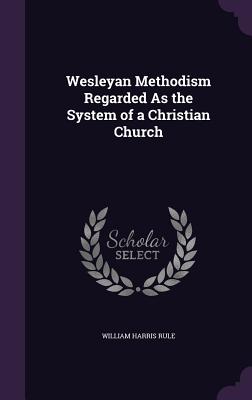 Wesleyan Methodism Regarded As the System of a Christian Church - Rule, William Harris