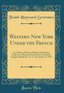 Western New York Under the French: An Address Delivered Before the Morgan Chapter in Memorial Art Gallery, University Campus, Rochester, N. Y., December 19, 1919 (Classic Reprint)