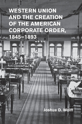 Western Union and the Creation of the American Corporate Order, 1845-1893 - Wolff, Joshua D.