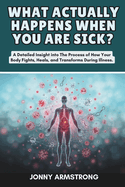 What Actually Happens When You Are Sick?: A Detailed Insight into The Process of How Your Body Fights, Heals, and Transforms During Illness.