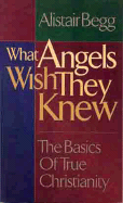 What Angels Wish They Knew: The Basics of True Christianity - Begg, Alistair