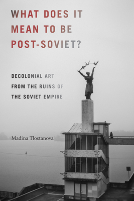 What Does It Mean to Be Post-Soviet?: Decolonial Art from the Ruins of the Soviet Empire - Tlostanova, Madina