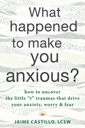 What Happened to Make You Anxious?: How to Uncover the Little "T" Traumas That Drive Your Anxiety, Worry, and Fear