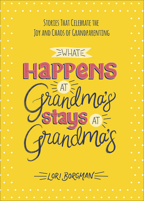 What Happens at Grandma's Stays at Grandma's: Stories That Celebrate the Joy and Chaos of Grandparenting - Borgman, Lori