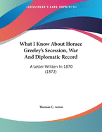 What I Know about Horace Greeley's Secession, War and Diplomatic Record: A Letter Written in 1870 (1872)