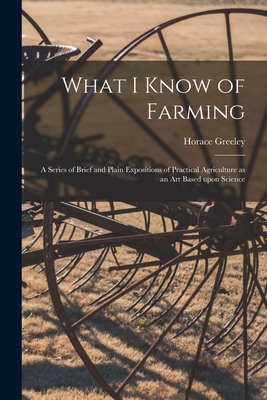 What I Know of Farming [microform]: a Series of Brief and Plain Expositions of Practical Agriculture as an Art Based Upon Science - Greeley, Horace 1811-1872