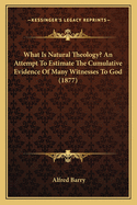 What Is Natural Theology? An Attempt To Estimate The Cumulative Evidence Of Many Witnesses To God (1877)