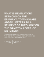 What Is Revelation? Sermons on the Epiphany: To Which Are Added Letters to a Student of Theology on the Bampton Lects. of Mr. Mansel