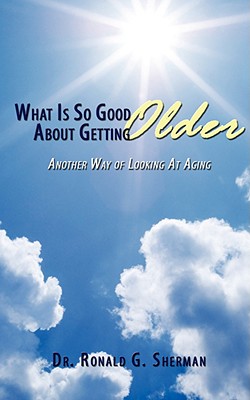 What Is So Good About Getting Older: Another Way of Looking At Aging - Sherman, Ronald G, Dr.