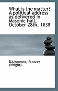 What Is the Matter? a Political Address as Delivered in Masonic Hall, October 28th, 1838