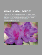 What Is Vital Force? Or, a Short and Comprehensive Sketch, Including Vital Physics, Animal Morphology, and Epidemics; To Which Is Added an Appendix Upon Geology: Is the Detrital Theory of Geology Tenable?