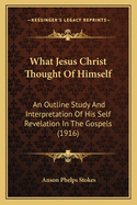 What Jesus Christ Thought Of Himself: An Outline Study And Interpretation Of His Self Revelation In The Gospels (1916)