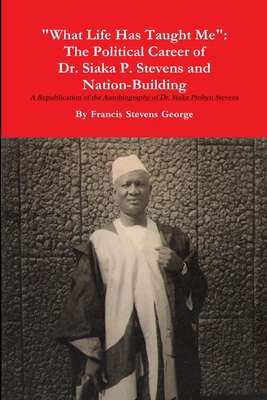 "What Life Has Taught Me": The Political Career of Dr. Siaka Probyn Stevens and Nation Building. A Republication of the Autobiography of Siaka Stevens - George, Francis Stevens