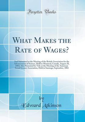 What Makes the Rate of Wages?: And Submitted at the Meeting of the British Association for the Advancement of Science, Held in Montreal, Canada, August 28, 1884; Also Presented by Title at the Meeting of the American Social Science Association, Held in Sa - Atkinson, Edward