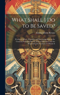 What Shall I Do to Be Saved?: Words of Advice, Warning, and Encouragement to the Unsaved, Pointing Out the Way to Salvation, and the Requirements Necessary to Obtain It - Byrum, Enoch Edwin