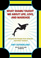 What Shamu Taught Me about Life, Love, and Marriage: Lessons for People from Animals and Their Trainers - Sutherland, Amy, and Huber, Hillary (Read by)