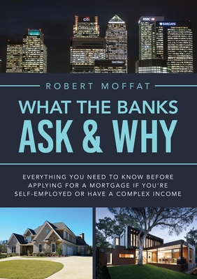 What The Banks Ask & Why: Everything You Need to Know before Applying for a Mortgage If You're Self-Employed or Have a Complex Income - Moffat, Robert