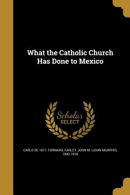 What the Catholic Church Has Done to Mexico - Fornaro, Carlo De 1871-, and Farley, John Murphy, Reverend (Creator)