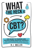 What The Heck Is CBT?: The Secret To Training And Restructuring Negative Thoughts Using Cognitive Behavioral Therapy Skills For People Who Suffer From Anxiety And Depression