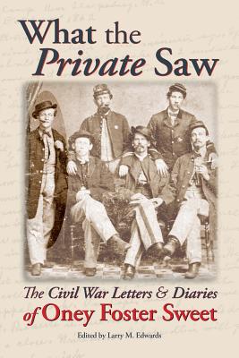 What the Private Saw: The Civil War Letters & Diaries of Oney Foster Sweet - Edwards, Larry M (Editor), and Sweet, Oney Foster