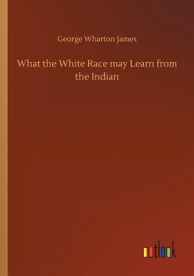 What the White Race may Learn from the Indian - James, George Wharton