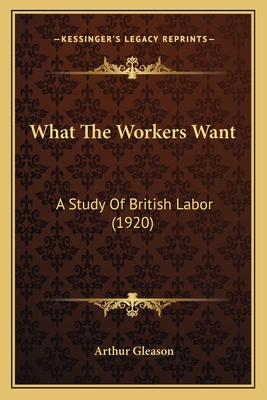 What The Workers Want: A Study Of British Labor (1920) - Gleason, Arthur