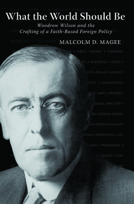 What the World Should Be: Woodrow Wilson and the Crafting of a Faith-Based Foreign Policy - Magee, Malcolm D
