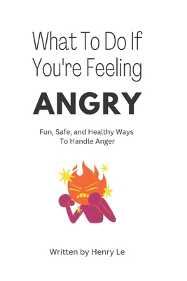 What To Do If You're Feeling Angry: Fun, Safe, and Healthy Ways To Handle Anger - Le, Henry