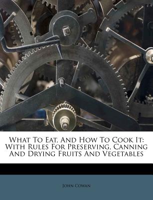 What to Eat, and How to Cook It: With Rules for Preserving, Canning and Drying Fruits and Vegetables - Cowan, John