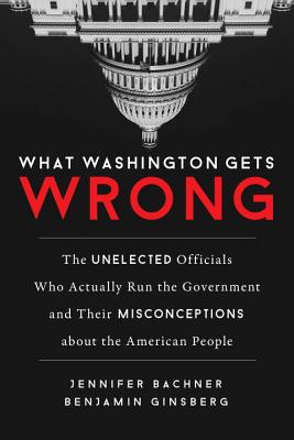 What Washington Gets Wrong: The Unelected Officials Who Actually Run the Government and Their Misconceptions about the American People - Bachner, Jennifer, and Ginsberg, Benjamin